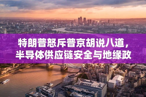 特朗普怒斥普京胡说八道，半导体供应链安全与地缘政治的交织