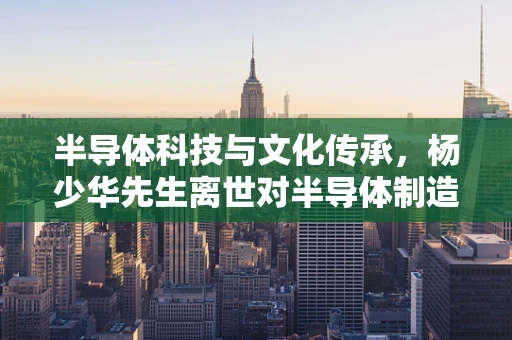 半导体科技与文化传承，杨少华先生离世对半导体制造领域的影响何在？
