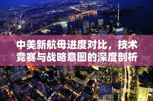 中美新航母进度对比，技术竞赛与战略意图的深度剖析