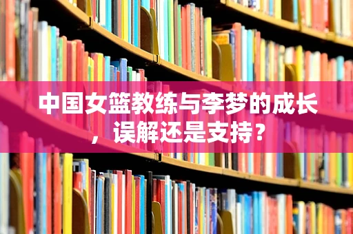 中国女篮教练与李梦的成长，误解还是支持？