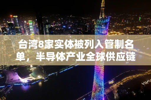 台湾8家实体被列入管制名单，半导体产业全球供应链的隐忧与挑战