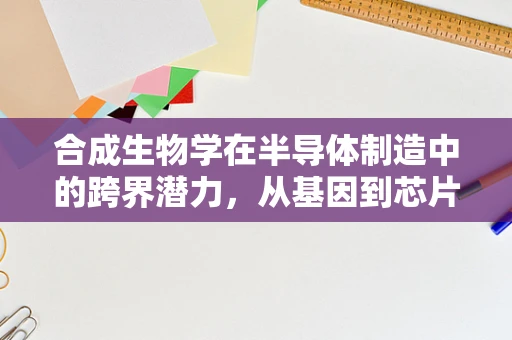 合成生物学在半导体制造中的跨界潜力，从基因到芯片的奇妙旅程