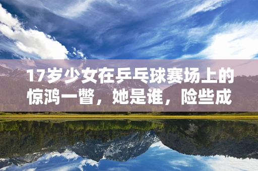 17岁少女在乒乓球赛场上的惊鸿一瞥，她是谁，险些成为孙颖莎的劲敌？