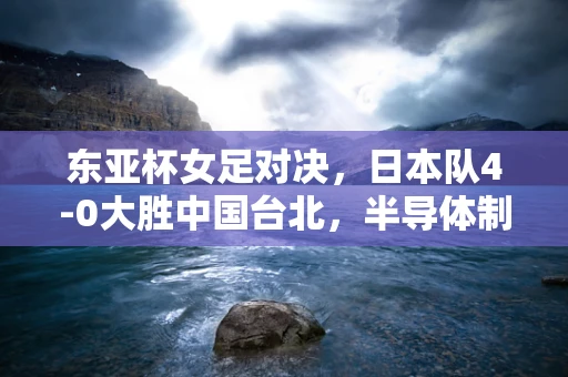 东亚杯女足对决，日本队4-0大胜中国台北，半导体制造中的速度与精准启示