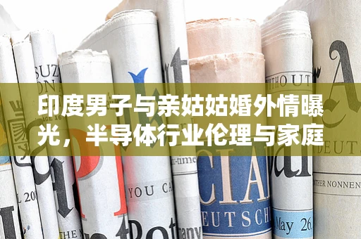 印度男子与亲姑姑婚外情曝光，半导体行业伦理与家庭关系的复杂交织