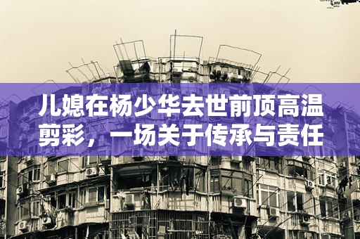 儿媳在杨少华去世前顶高温剪彩，一场关于传承与责任的半导体界微缩剧