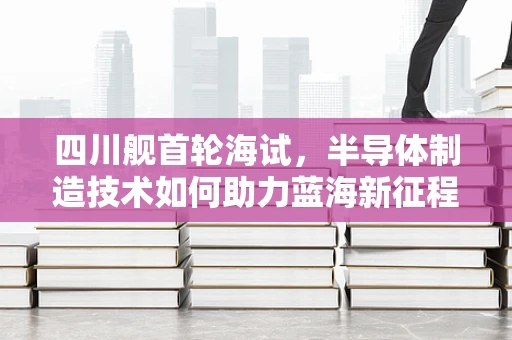 四川舰首轮海试，半导体制造技术如何助力蓝海新征程？