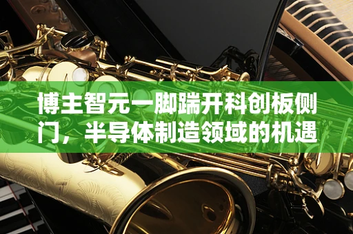 博主智元一脚踹开科创板侧门，半导体制造领域的机遇与挑战
