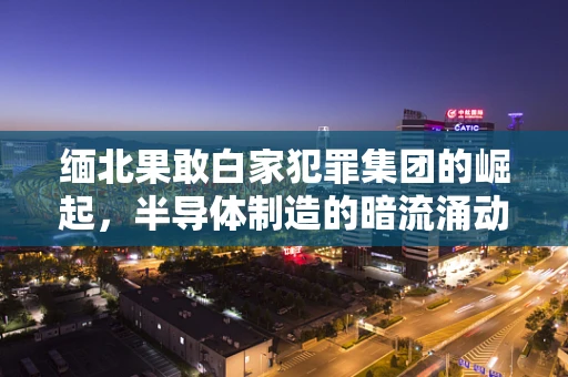 缅北果敢白家犯罪集团的崛起，半导体制造的暗流涌动？