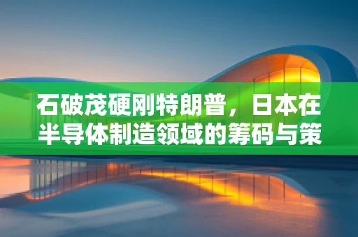 石破茂硬刚特朗普，日本在半导体制造领域的筹码与策略