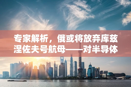 专家解析，俄或将放弃库兹涅佐夫号航母——对半导体制造领域的影响与启示