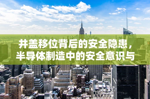 井盖移位背后的安全隐患，半导体制造中的安全意识与应急处理