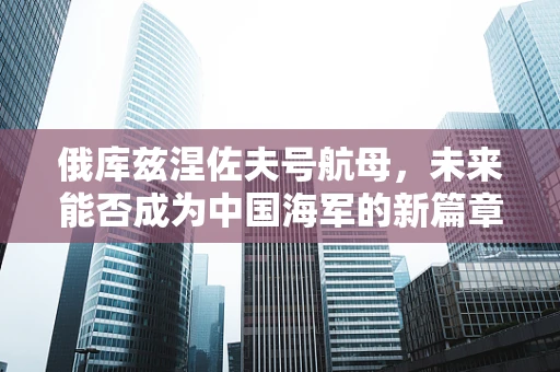 俄库兹涅佐夫号航母，未来能否成为中国海军的新篇章？