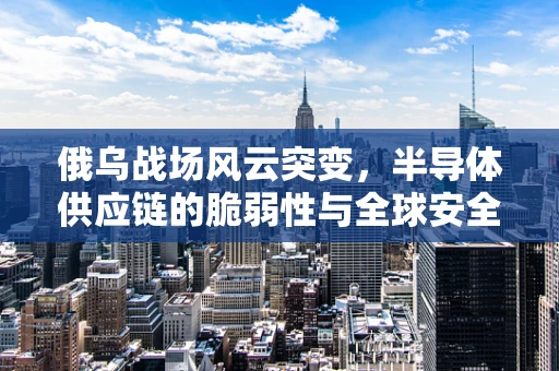 俄乌战场风云突变，半导体供应链的脆弱性与全球安全挑战