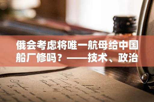 俄会考虑将唯一航母给中国船厂修吗？——技术、政治与合作的深度剖析