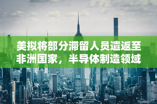 美拟将部分滞留人员遣返至非洲国家，半导体制造领域的全球劳动力流动与影响