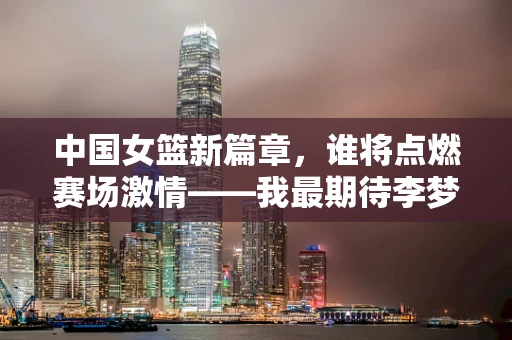 中国女篮新篇章，谁将点燃赛场激情——我最期待李梦的回归