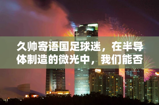 久帅寄语国足球迷，在半导体制造的微光中，我们能否相信中国队的未来？