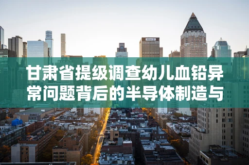甘肃省提级调查幼儿血铅异常问题背后的半导体制造与环保挑战
