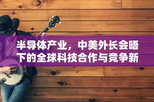 半导体产业，中美外长会晤下的全球科技合作与竞争新视角