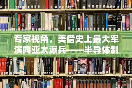专家视角，美借史上最大军演向亚太派兵——半导体制造领域的安全与竞争新动向