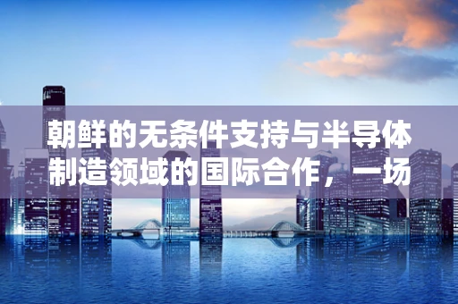 朝鲜的无条件支持与半导体制造领域的国际合作，一场复杂的地缘政治与技术创新交织的棋局
