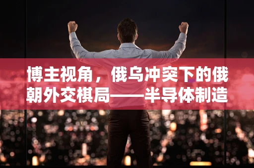 博主视角，俄乌冲突下的俄朝外交棋局——半导体制造视角的微妙平衡