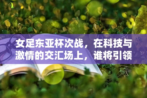 女足东亚杯次战，在科技与激情的交汇场上，谁将引领未来？