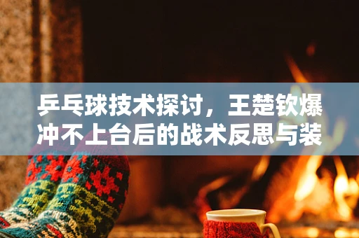 乒乓球技术探讨，王楚钦爆冲不上台后的战术反思与装备调整