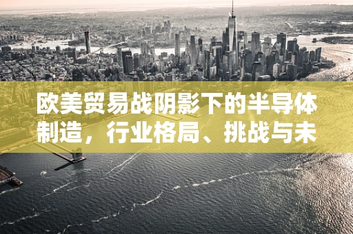欧美贸易战阴影下的半导体制造，行业格局、挑战与未来展望