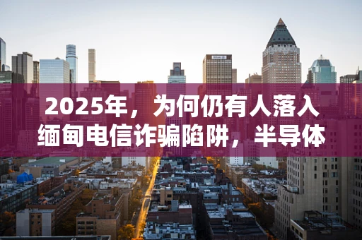 2025年，为何仍有人落入缅甸电信诈骗陷阱，半导体制造视角下的信息时代陷阱