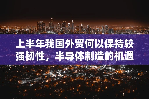 上半年我国外贸何以保持较强韧性，半导体制造的机遇与挑战