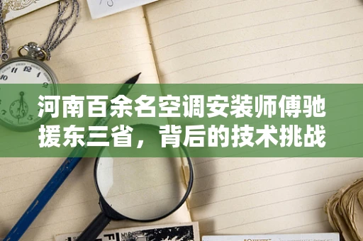 河南百余名空调安装师傅驰援东三省，背后的技术挑战与人文关怀