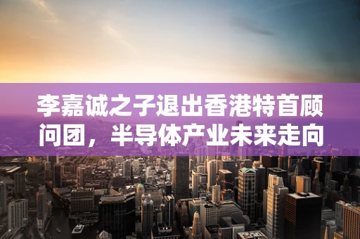 李嘉诚之子退出香港特首顾问团，半导体产业未来走向的微妙信号？
