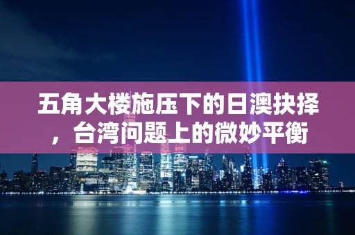 五角大楼施压下的日澳抉择，台湾问题上的微妙平衡