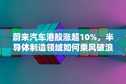 蔚来汽车港股涨超10%，半导体制造领域如何乘风破浪？