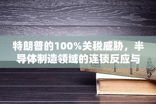 特朗普的100%关税威胁，半导体制造领域的连锁反应与策略应对