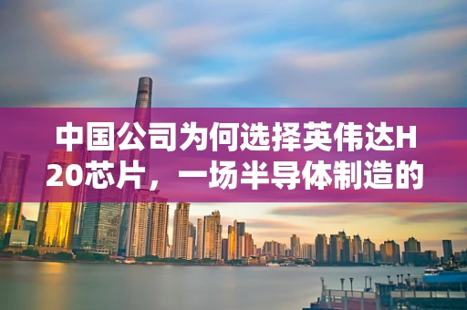 中国公司为何选择英伟达H20芯片，一场半导体制造的未来之赌？