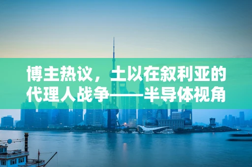 博主热议，土以在叙利亚的代理人战争——半导体视角下的地缘政治影响