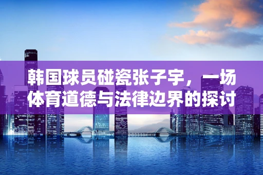 韩国球员碰瓷张子宇，一场体育道德与法律边界的探讨