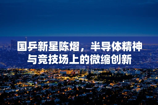 国乒新星陈熠，半导体精神与竞技场上的微缩创新