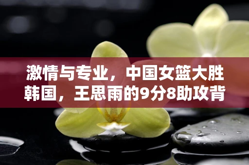 激情与专业，中国女篮大胜韩国，王思雨的9分8助攻背后的半导体精神