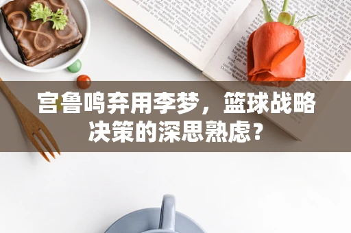 宫鲁鸣弃用李梦，篮球战略决策的深思熟虑？