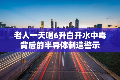 老人一天喝6升白开水中毒背后的半导体制造警示