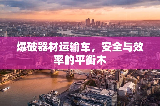 爆破器材运输车，安全与效率的平衡木