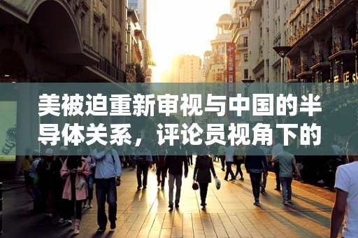 美被迫重新审视与中国的半导体关系，评论员视角下的技术竞争与全球格局