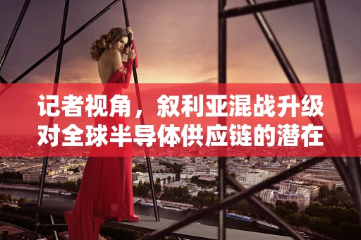 记者视角，叙利亚混战升级对全球半导体供应链的潜在影响