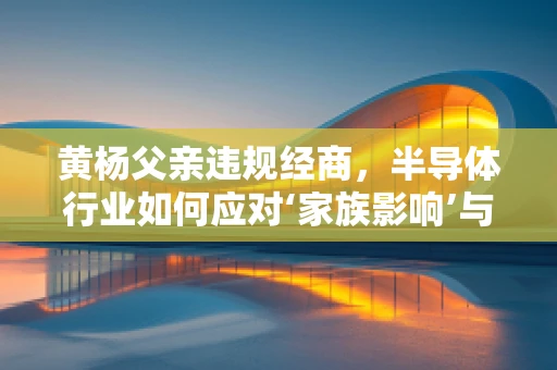 黄杨父亲违规经商，半导体行业如何应对‘家族影响’与‘职业道德’的双重考验？