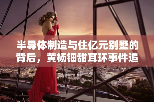半导体制造与住亿元别墅的背后，黄杨钿甜耳环事件追踪的启示