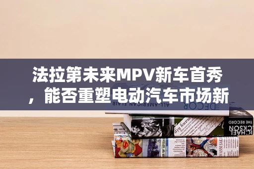 法拉第未来MPV新车首秀，能否重塑电动汽车市场新格局？